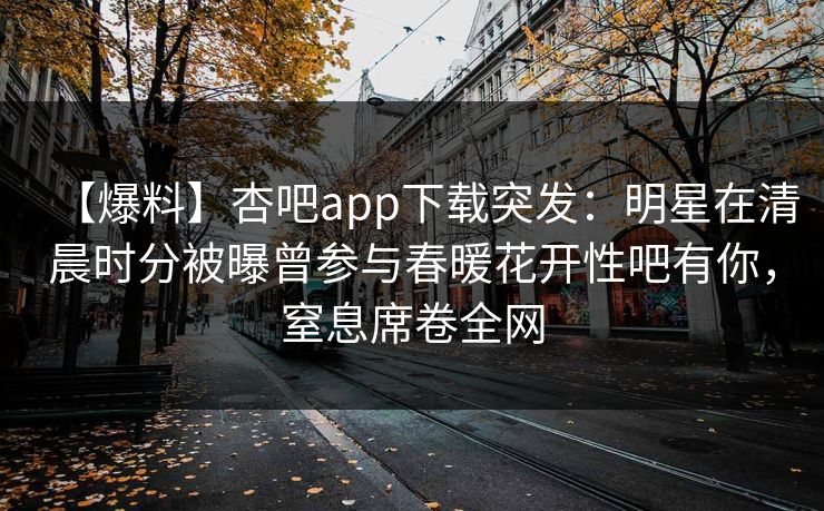 【爆料】杏吧app下载突发：明星在清晨时分被曝曾参与春暖花开性吧有你，窒息席卷全网