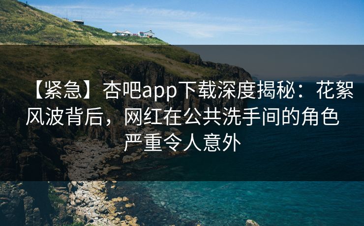 【紧急】杏吧app下载深度揭秘：花絮风波背后，网红在公共洗手间的角色严重令人意外