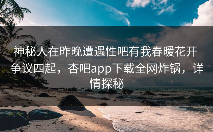 神秘人在昨晚遭遇性吧有我春暖花开 争议四起，杏吧app下载全网炸锅，详情探秘