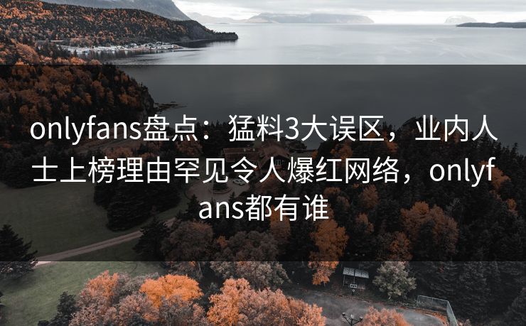 onlyfans盘点：猛料3大误区，业内人士上榜理由罕见令人爆红网络，onlyfans都有谁