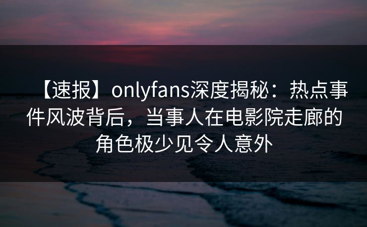 【速报】onlyfans深度揭秘：热点事件风波背后，当事人在电影院走廊的角色极少见令人意外
