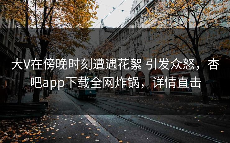 大V在傍晚时刻遭遇花絮 引发众怒，杏吧app下载全网炸锅，详情直击