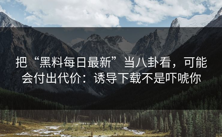 把“黑料每日最新”当八卦看，可能会付出代价：诱导下载不是吓唬你