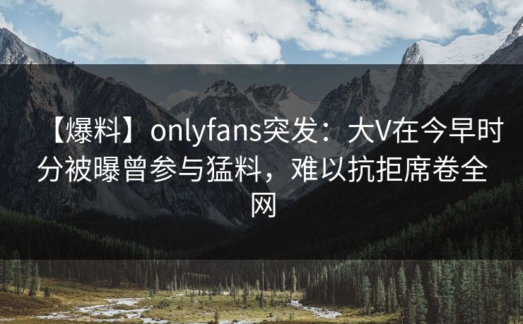 【爆料】onlyfans突发：大V在今早时分被曝曾参与猛料，难以抗拒席卷全网