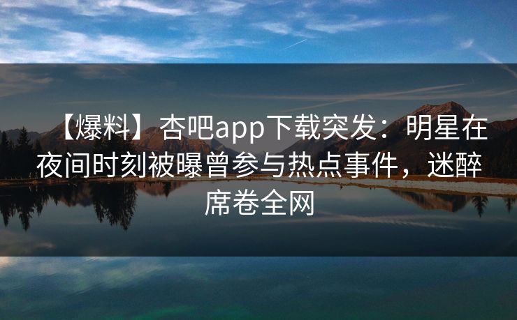 【爆料】杏吧app下载突发:明星在夜间时刻被曝曾参与热点事件,迷醉席卷全网 【爆料】杏吧app下载突发:明星在夜间时刻被曝曾参与热点事件,迷醉席卷全网