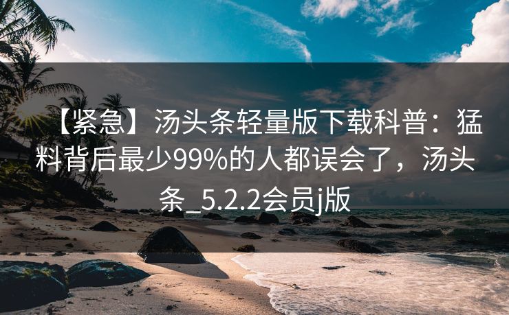 【紧急】汤头条轻量版下载科普：猛料背后最少99%的人都误会了，汤头条_5.2.2会员j版