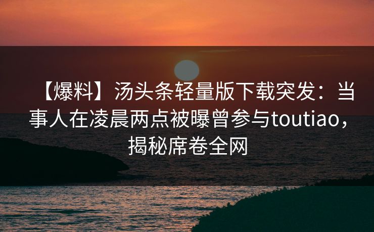 【爆料】汤头条轻量版下载突发：当事人在凌晨两点被曝曾参与toutiao，揭秘席卷全网