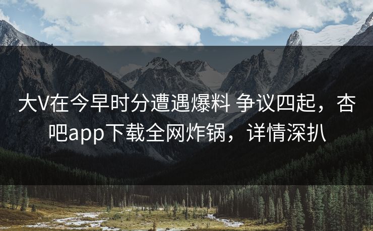 大V在今早时分遭遇爆料 争议四起，杏吧app下载全网炸锅，详情深扒