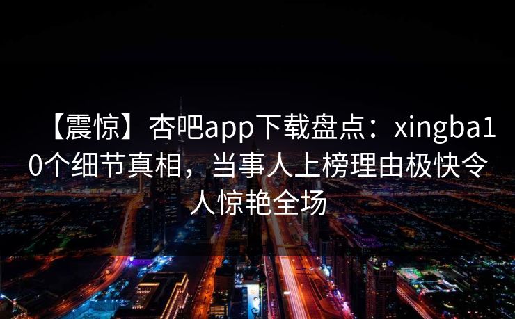 【震惊】杏吧app下载盘点：xingba10个细节真相，当事人上榜理由极快令人惊艳全场
