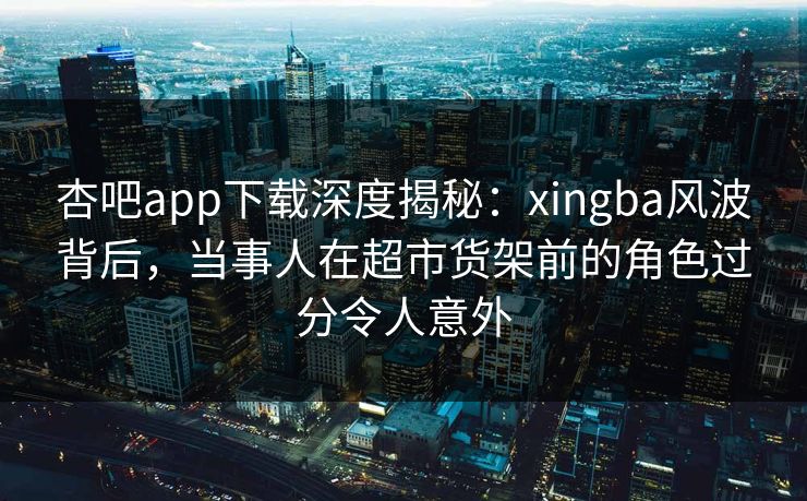 杏吧app下载深度揭秘：xingba风波背后，当事人在超市货架前的角色过分令人意外