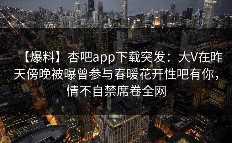 【爆料】杏吧app下载突发：大V在昨天傍晚被曝曾参与春暖花开性吧有你，情不自禁席卷全网