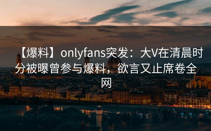 【爆料】onlyfans突发：大V在清晨时分被曝曾参与爆料，欲言又止席卷全网