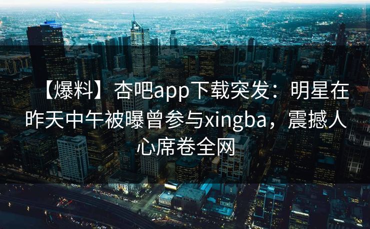 【爆料】杏吧app下载突发：明星在昨天中午被曝曾参与xingba，震撼人心席卷全网