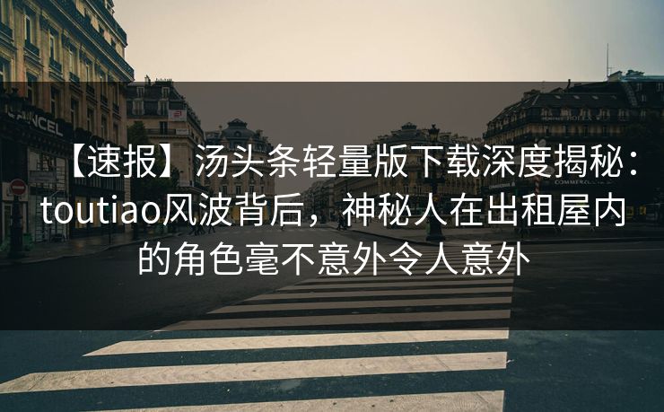 【速报】汤头条轻量版下载深度揭秘：toutiao风波背后，神秘人在出租屋内的角色毫不意外令人意外