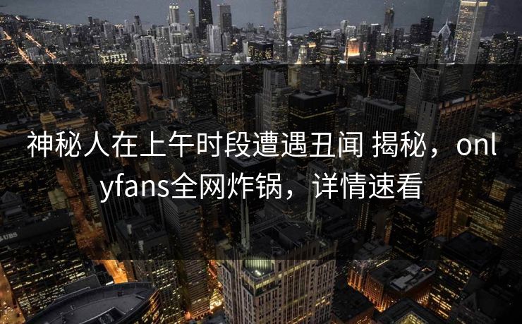 神秘人在上午时段遭遇丑闻 揭秘，onlyfans全网炸锅，详情速看