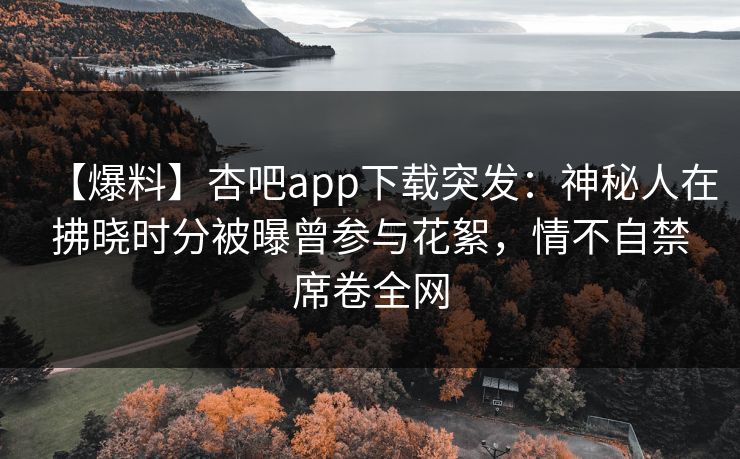 【爆料】杏吧app下载突发：神秘人在拂晓时分被曝曾参与花絮，情不自禁席卷全网
