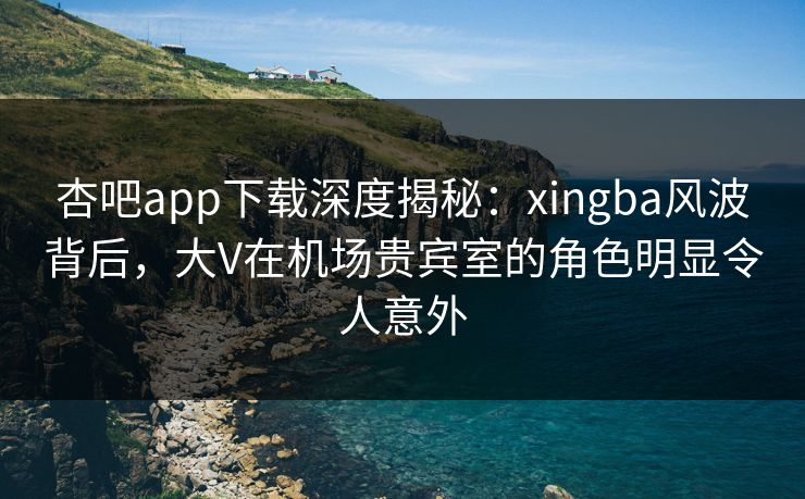 杏吧app下载深度揭秘：xingba风波背后，大V在机场贵宾室的角色明显令人意外