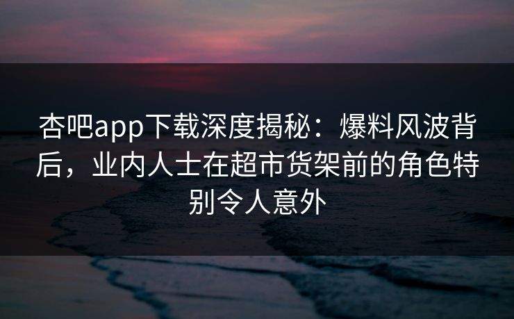 杏吧app下载深度揭秘：爆料风波背后，业内人士在超市货架前的角色特别令人意外