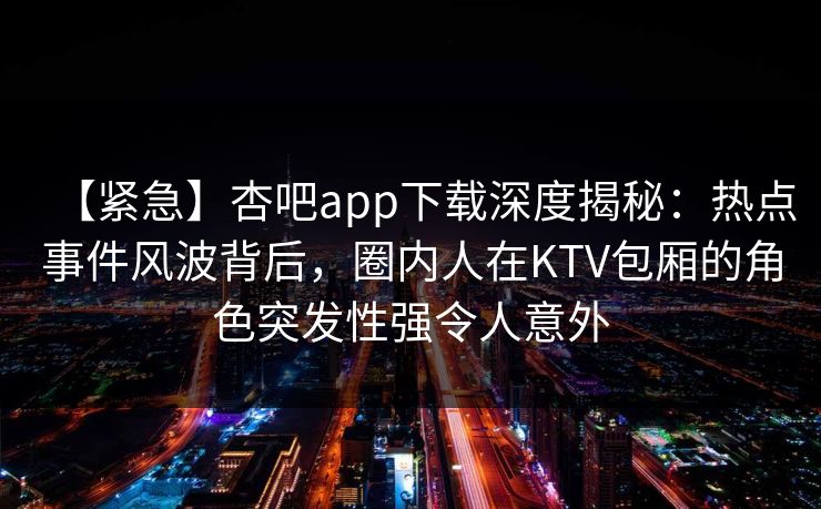 【紧急】杏吧app下载深度揭秘：热点事件风波背后，圈内人在KTV包厢的角色突发性强令人意外