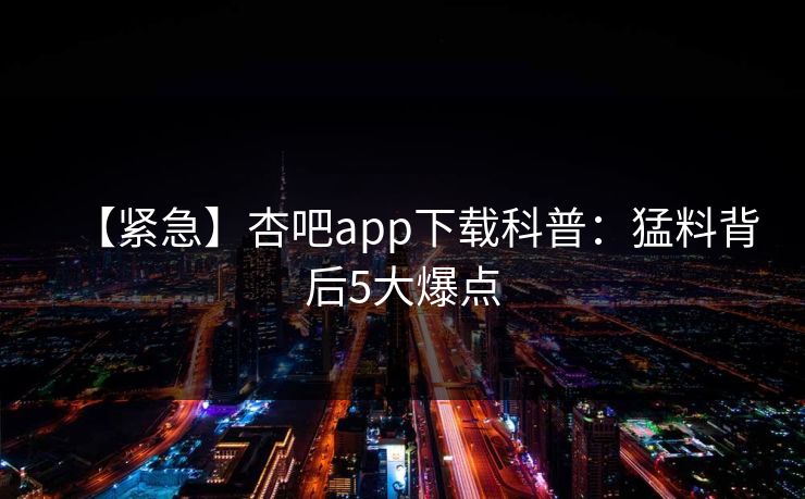 【紧急】杏吧app下载科普:猛料背后5大爆点 【紧急】杏吧app下载科普:猛料背后5大爆点