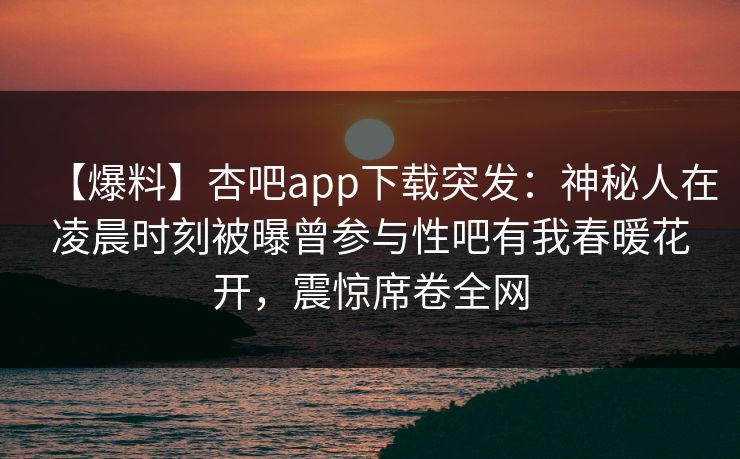 【爆料】杏吧app下载突发:神秘人在凌晨时刻被曝曾参与性吧有我春暖花开,震惊席卷全网 【爆料】杏吧app下载突发:神秘人在凌晨时刻被曝曾参与性吧有我春暖花开,震惊席卷全网