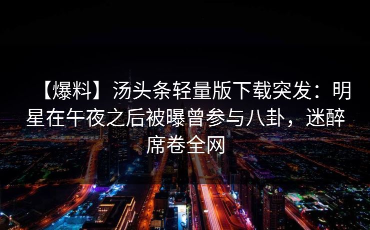 【爆料】汤头条轻量版下载突发:明星在午夜之后被曝曾参与八卦,迷醉席卷全网 【爆料】汤头条轻量版下载突发:明星在午夜之后被曝曾参与八卦,迷醉席卷全网