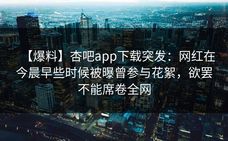 【爆料】杏吧app下载突发：网红在今晨早些时候被曝曾参与花絮，欲罢不能席卷全网