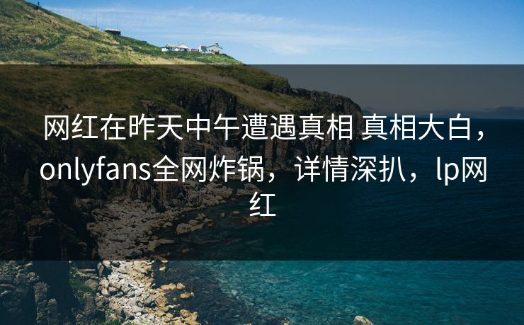 网红在昨天中午遭遇真相 真相大白,onlyfans全网炸锅,详情深扒,lp网红 网红在昨天中午遭遇真相 真相大白,onlyfans全网炸锅,详情深扒,lp网红
