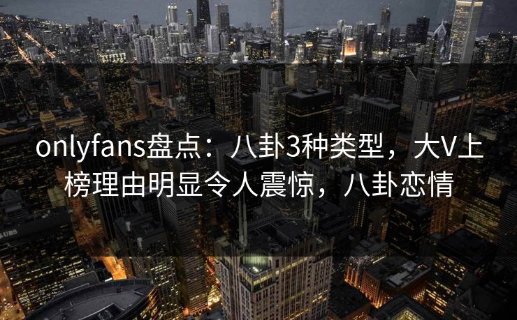 onlyfans盘点：八卦3种类型，大V上榜理由明显令人震惊，八卦恋情