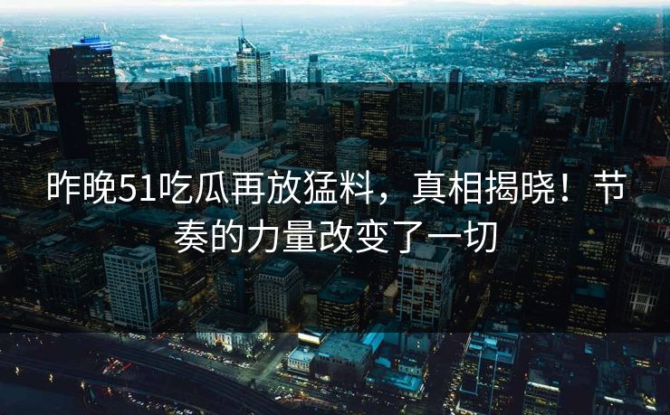 昨晚51吃瓜再放猛料，真相揭晓！节奏的力量改变了一切