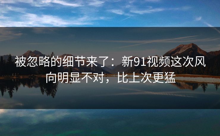 被忽略的细节来了：新91视频这次风向明显不对，比上次更猛