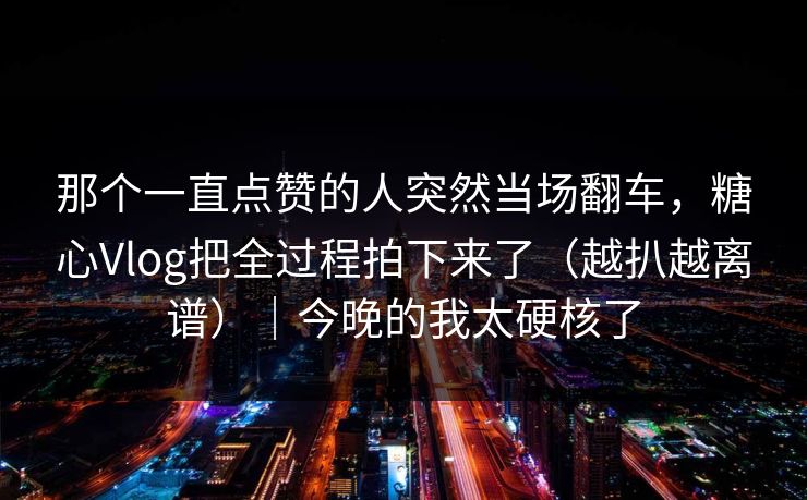 那个一直点赞的人突然当场翻车，糖心Vlog把全过程拍下来了（越扒越离谱）｜今晚的我太硬核了