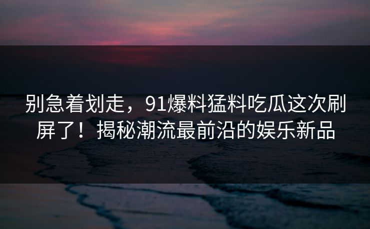 别急着划走，91爆料猛料吃瓜这次刷屏了！揭秘潮流最前沿的娱乐新品