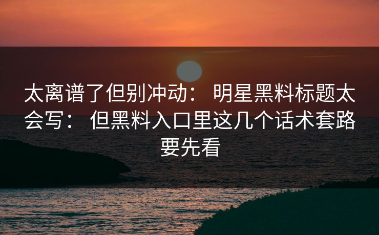 太离谱了但别冲动： 明星黑料标题太会写： 但黑料入口里这几个话术套路要先看
