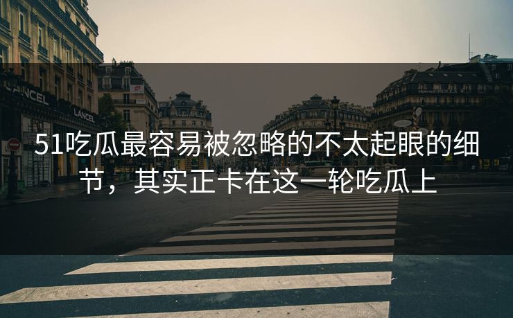 51吃瓜最容易被忽略的不太起眼的细节，其实正卡在这一轮吃瓜上