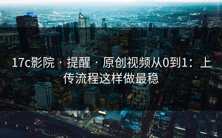 17c影院 · 提醒 · 原创视频从0到1：上传流程这样做最稳