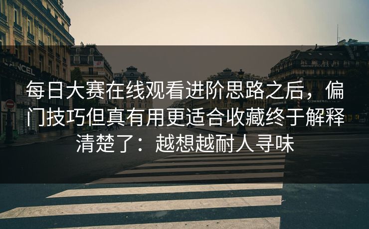 每日大赛在线观看进阶思路之后,偏门技巧但真有用更适合收藏终于解释清楚了:越想越耐人寻味 每日大赛在线观看进阶思路之后,偏门技巧但真有用更适合收藏终于解释清楚了:越想越耐人寻味