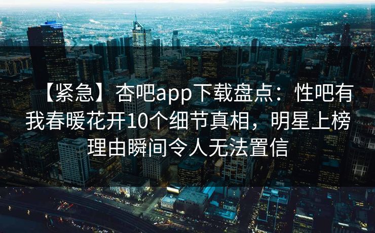 【紧急】杏吧app下载盘点：性吧有我春暖花开10个细节真相，明星上榜理由瞬间令人无法置信